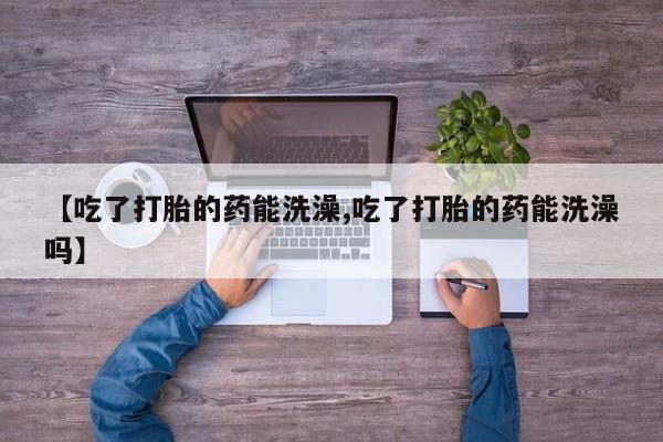 流产药怎么购买【吃了打胎的药能洗澡,吃了打胎的药能洗澡吗】