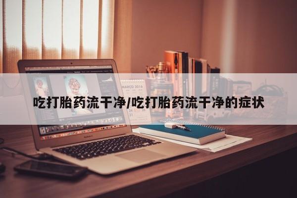 流产药怎么购买吃打胎药流干净/吃打胎药流干净的症状