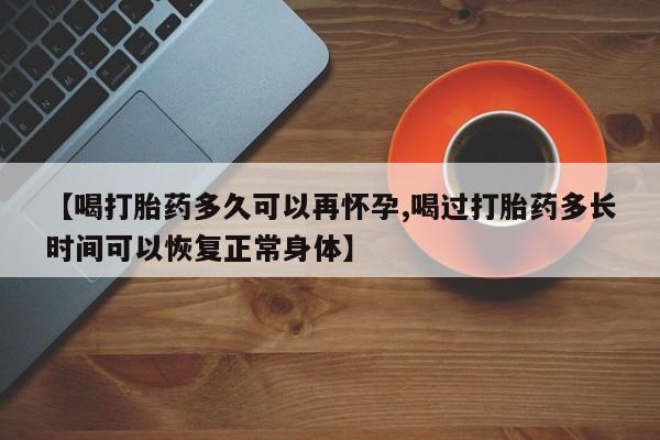 流产药怎么购买【喝打胎药多久可以再怀孕,喝过打胎药多长时间可以恢复正常身体】