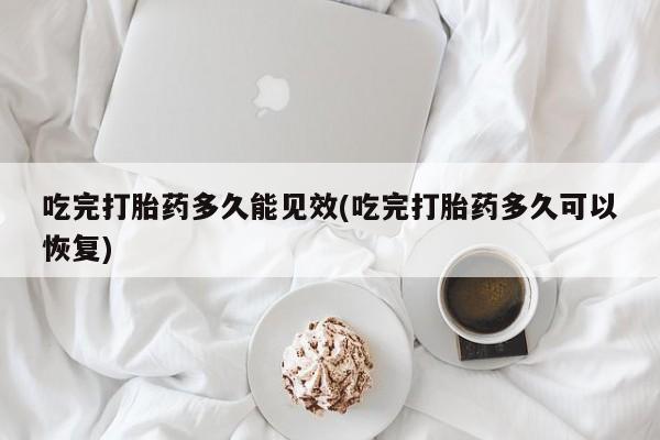 流产药怎么购买吃完打胎药多久能见效(吃完打胎药多久可以恢复)