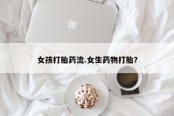 流产药怎么购买女孩打胎药流.女生药物打胎？