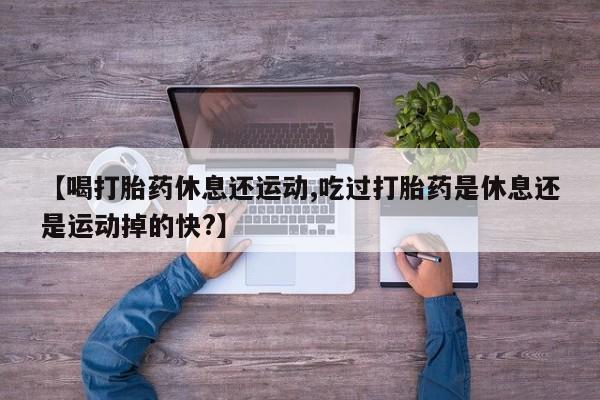 流产药怎么购买【喝打胎药休息还运动,吃过打胎药是休息还是运动掉的快?】
