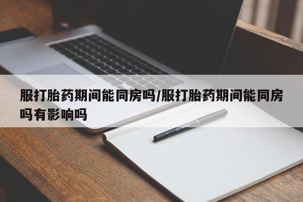 流产药怎么购买服打胎药期间能同房吗/服打胎药期间能同房吗有影响吗
