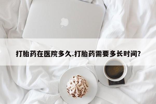 流产药怎么购买打胎药在医院多久.打胎药需要多长时间？