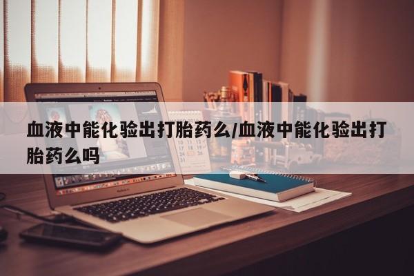 流产药怎么购买血液中能化验出打胎药么/血液中能化验出打胎药么吗