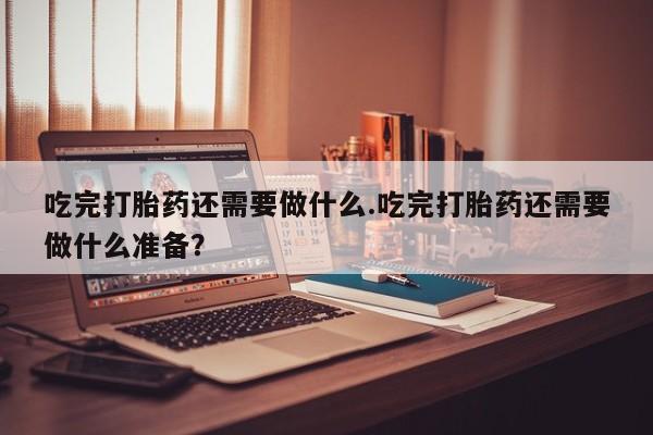 流产药怎么购买吃完打胎药还需要做什么.吃完打胎药还需要做什么准备？