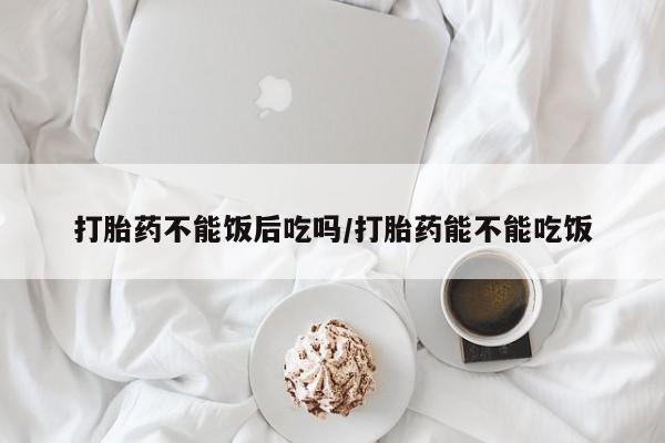 流产药怎么购买打胎药不能饭后吃吗/打胎药能不能吃饭