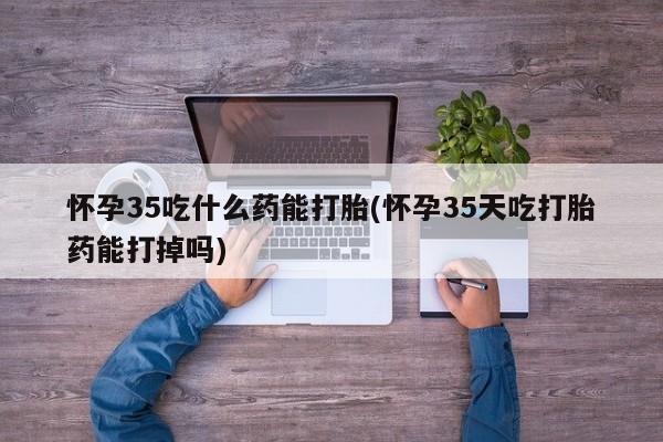 流产药怎么购买怀孕35吃什么药能打胎(怀孕35天吃打胎药能打掉吗)
