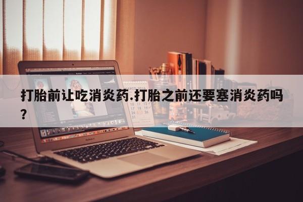 流产药怎么购买打胎前让吃消炎药.打胎之前还要塞消炎药吗？