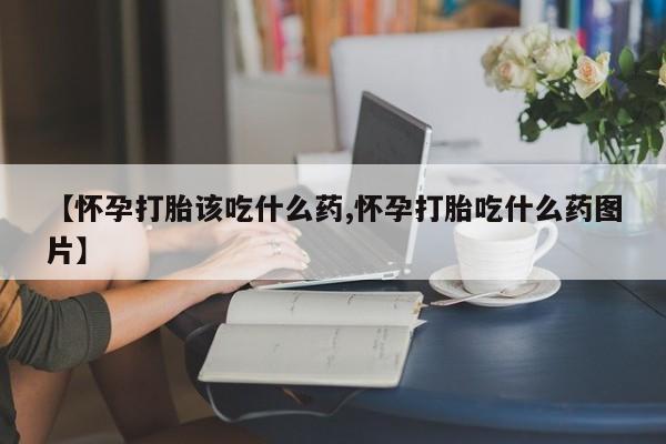 流产药怎么购买【怀孕打胎该吃什么药,怀孕打胎吃什么药图片】