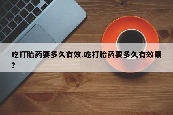 流产药怎么购买吃打胎药要多久有效.吃打胎药要多久有效果？