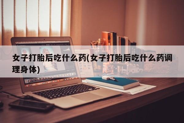 流产药怎么购买女子打胎后吃什么药(女子打胎后吃什么药调理身体)