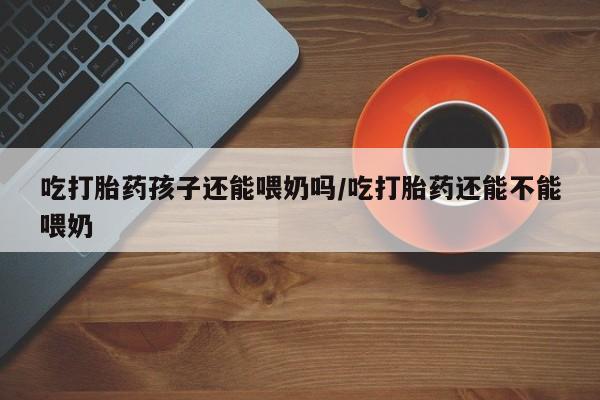流产药怎么购买吃打胎药孩子还能喂奶吗/吃打胎药还能不能喂奶