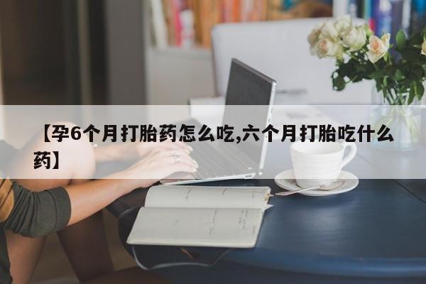 流产药怎么购买【孕6个月打胎药怎么吃,六个月打胎吃什么药】