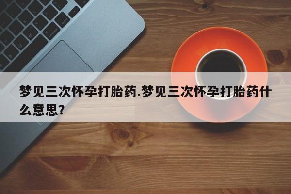 流产药怎么购买梦见三次怀孕打胎药.梦见三次怀孕打胎药什么意思？