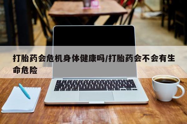流产药怎么购买打胎药会危机身体健康吗/打胎药会不会有生命危险