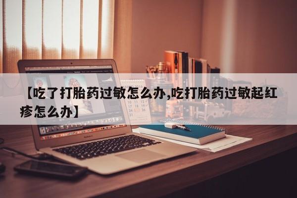 流产药怎么购买【吃了打胎药过敏怎么办,吃打胎药过敏起红疹怎么办】