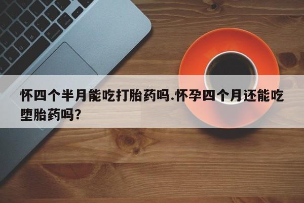 流产药怎么购买怀四个半月能吃打胎药吗.怀孕四个月还能吃堕胎药吗？