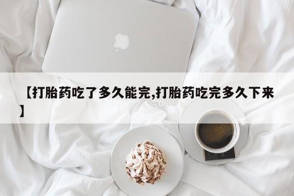 流产药怎么购买【打胎药吃了多久能完,打胎药吃完多久下来】
