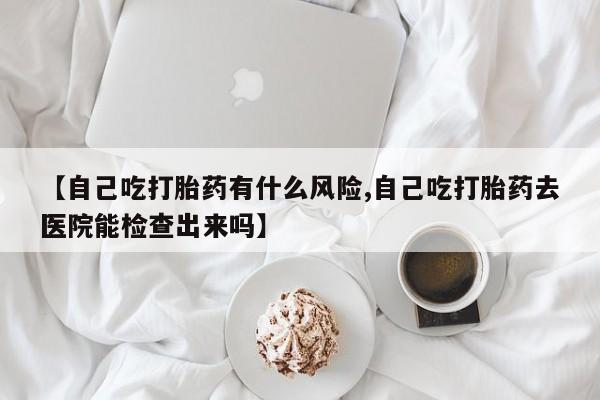 流产药怎么购买【自己吃打胎药有什么风险,自己吃打胎药去医院能检查出来吗】