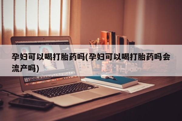 流产药怎么购买孕妇可以喝打胎药吗(孕妇可以喝打胎药吗会流产吗)