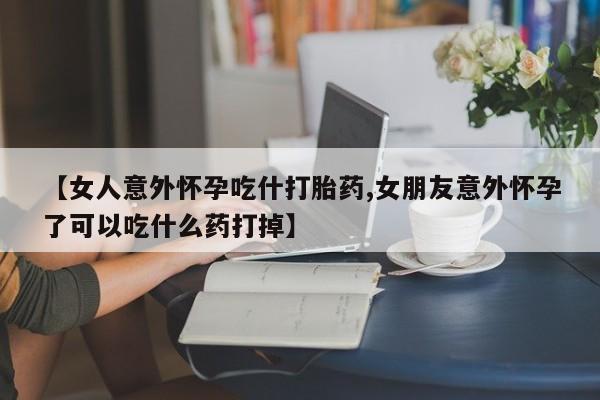 流产药怎么购买【女人意外怀孕吃什打胎药,女朋友意外怀孕了可以吃什么药打掉】