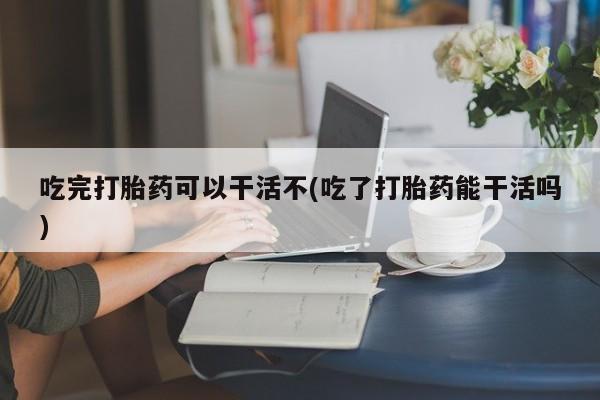 流产药怎么购买吃完打胎药可以干活不(吃了打胎药能干活吗)