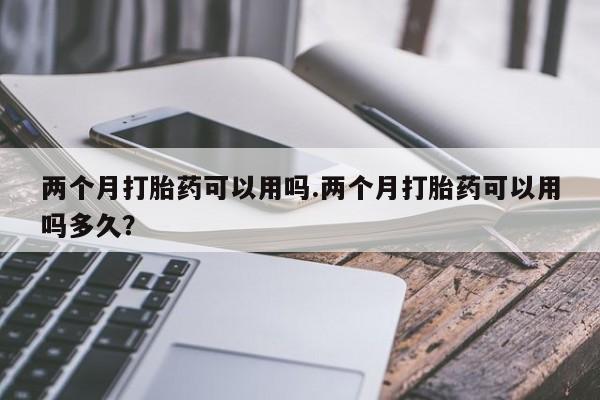 流产药怎么购买两个月打胎药可以用吗.两个月打胎药可以用吗多久？