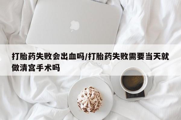 流产药怎么购买打胎药失败会出血吗/打胎药失败需要当天就做清宫手术吗