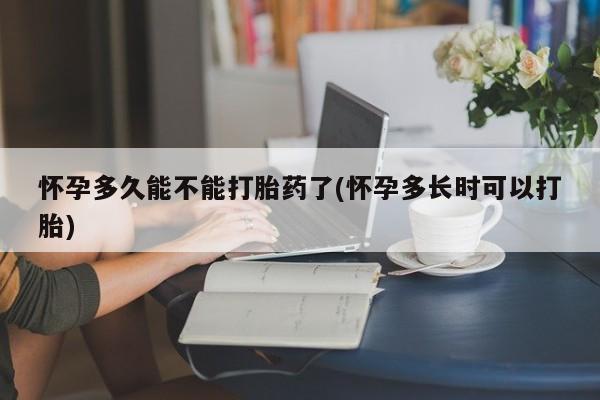 流产药怎么购买怀孕多久能不能打胎药了(怀孕多长时可以打胎)