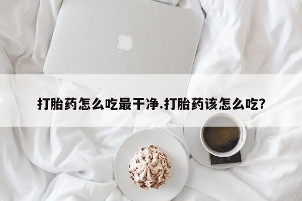 流产药怎么购买打胎药怎么吃最干净.打胎药该怎么吃？