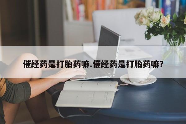 流产药怎么购买催经药是打胎药嘛.催经药是打胎药嘛？