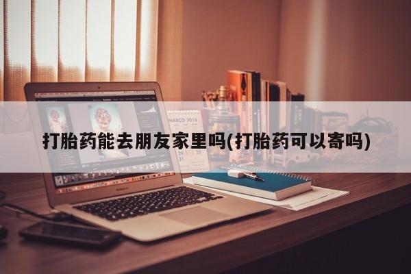 流产药怎么购买打胎药能去朋友家里吗(打胎药可以寄吗)