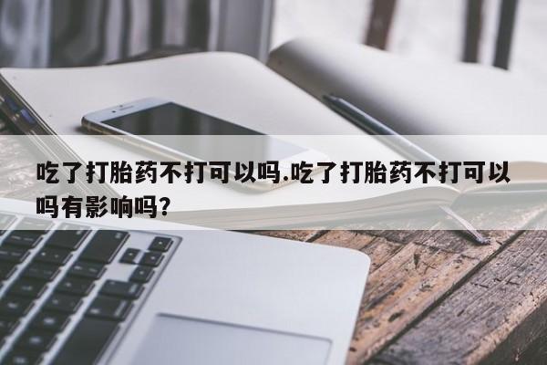 流产药怎么购买吃了打胎药不打可以吗.吃了打胎药不打可以吗有影响吗？