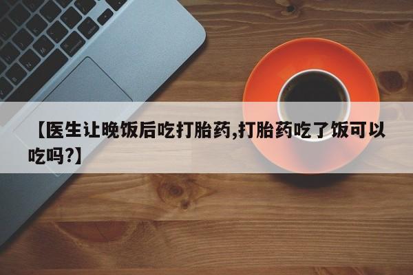 流产药怎么购买【医生让晚饭后吃打胎药,打胎药吃了饭可以吃吗?】