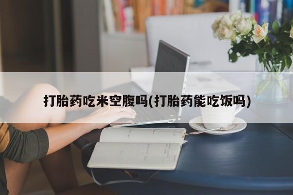 流产药怎么购买打胎药吃米空腹吗(打胎药能吃饭吗)