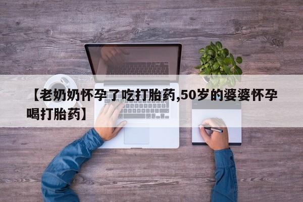 流产药怎么购买【老奶奶怀孕了吃打胎药,50岁的婆婆怀孕喝打胎药】