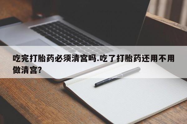流产药怎么购买吃完打胎药必须清宫吗.吃了打胎药还用不用做清宫？