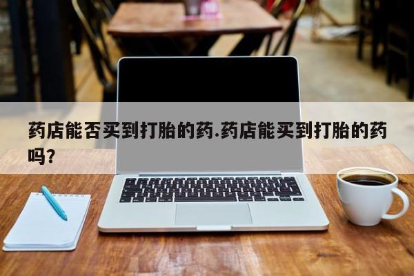 流产药怎么购买药店能否买到打胎的药.药店能买到打胎的药吗？