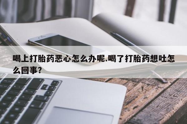 流产药怎么购买喝上打胎药恶心怎么办呢.喝了打胎药想吐怎么回事？