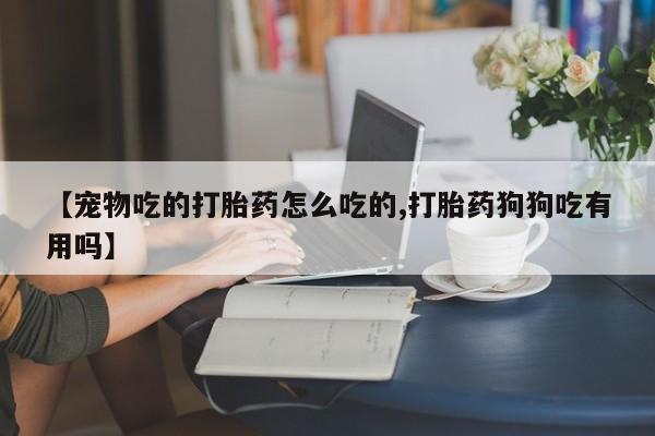 流产药怎么购买【宠物吃的打胎药怎么吃的,打胎药狗狗吃有用吗】