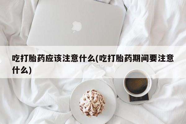 流产药怎么购买吃打胎药应该注意什么(吃打胎药期间要注意什么)