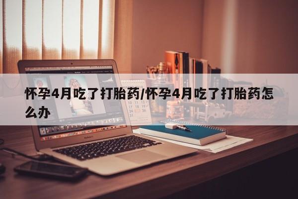 流产药怎么购买怀孕4月吃了打胎药/怀孕4月吃了打胎药怎么办