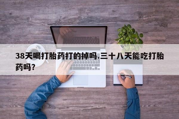 流产药怎么购买38天喝打胎药打的掉吗.三十八天能吃打胎药吗？