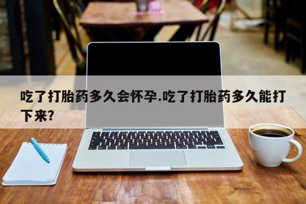 流产药怎么购买吃了打胎药多久会怀孕.吃了打胎药多久能打下来？