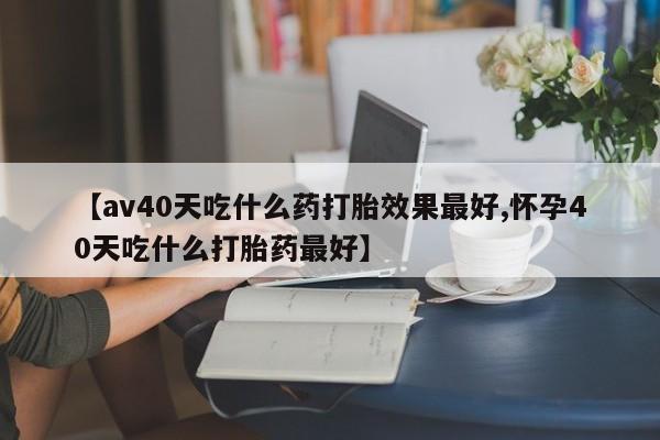 流产药怎么购买【av40天吃什么药打胎效果最好,怀孕40天吃什么打胎药最好】
