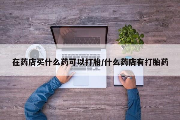 流产药怎么购买在药店买什么药可以打胎/什么药店有打胎药