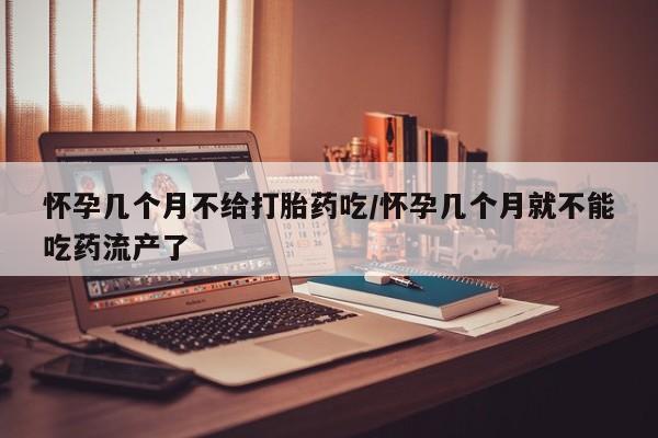 流产药怎么购买怀孕几个月不给打胎药吃/怀孕几个月就不能吃药流产了