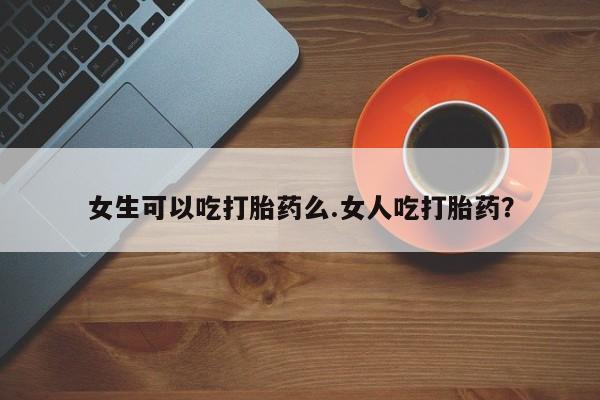 流产药怎么购买女生可以吃打胎药么.女人吃打胎药？