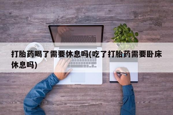 流产药怎么购买打胎药喝了需要休息吗(吃了打胎药需要卧床休息吗)